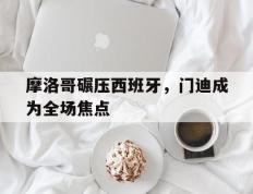 世俱杯参赛资格-摩洛哥碾压西班牙，门迪成为全场焦点
