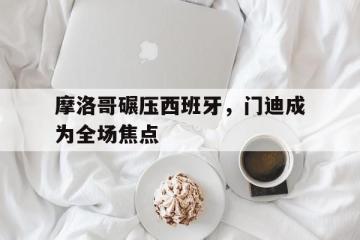 世俱杯参赛资格-摩洛哥碾压西班牙，门迪成为全场焦点